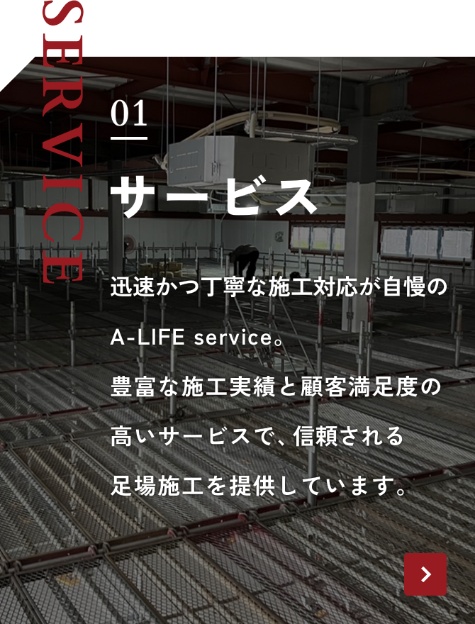 SERVICE 01 サービス 迅速かつ丁寧な施工対応が自慢のA-LIFE service。豊富な施工実績と顧客満足度の高いサービスで、信頼される足場施工を提供しています。